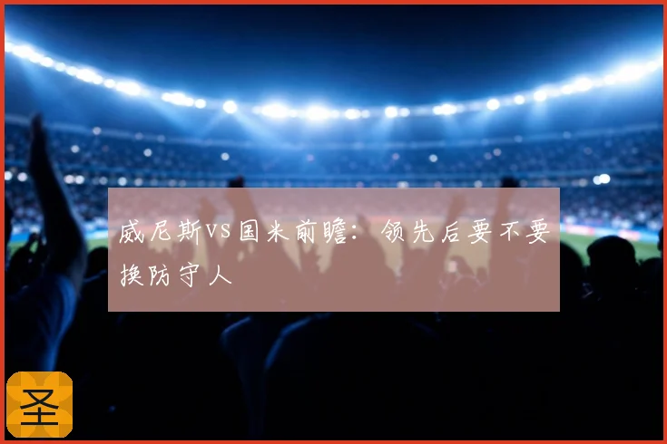威尼斯vs国米前瞻：领先后要不要换防守人